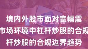 境内外股市面对宽幅震荡周期的市场环境中杠杆炒股的合规边界趋势