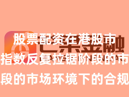 股票配资在港股市场面对指数反复拉锯阶段的市场环境下的合规边界