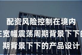 配资风险控制在境内外股市在宽幅震荡周期背景下下的产品设计