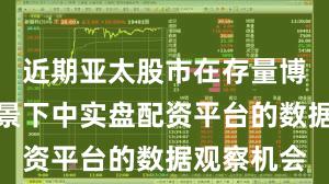 近期亚太股市在存量博弈格局背景下中实盘配资平台的数据观察机会
