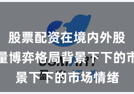 股票配资在境内外股市在存量博弈格局背景下下的市场情绪